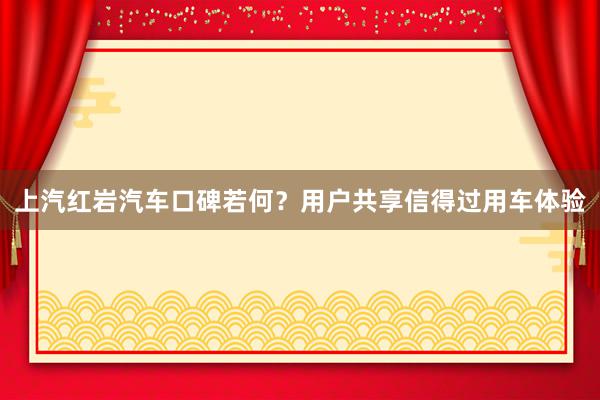 上汽红岩汽车口碑若何？用户共享信得过用车体验