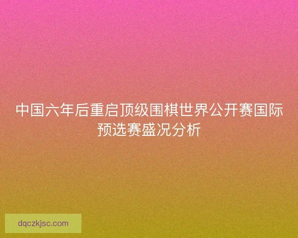中国六年后重启顶级围棋世界公开赛国际预选赛盛况分析