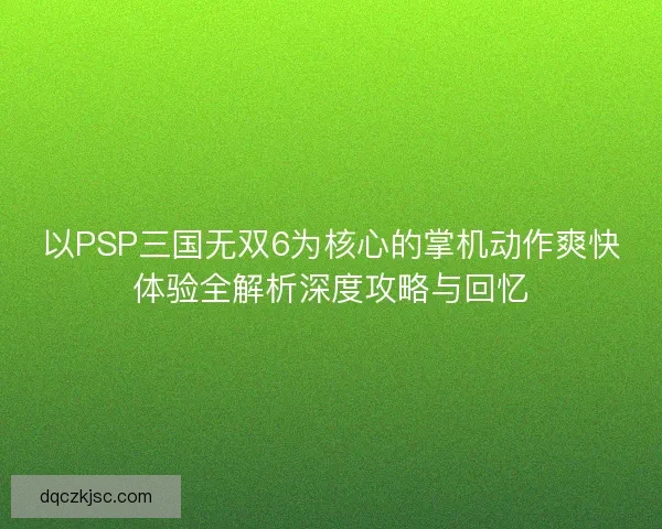以PSP三国无双6为核心的掌机动作爽快体验全解析深度攻略与回忆