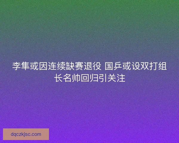李隼或因连续缺赛退役 国乒或设双打组长名帅回归引关注