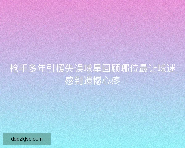 枪手多年引援失误球星回顾哪位最让球迷感到遗憾心疼