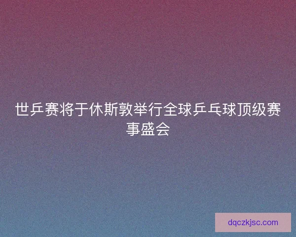 世乒赛将于休斯敦举行全球乒乓球顶级赛事盛会