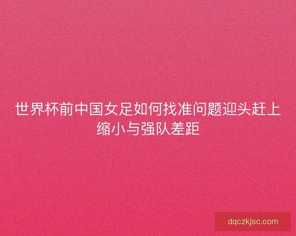 世界杯前中国女足如何找准问题迎头赶上缩小与强队差距