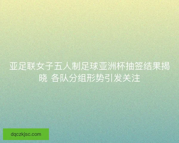 亚足联女子五人制足球亚洲杯抽签结果揭晓 各队分组形势引发关注