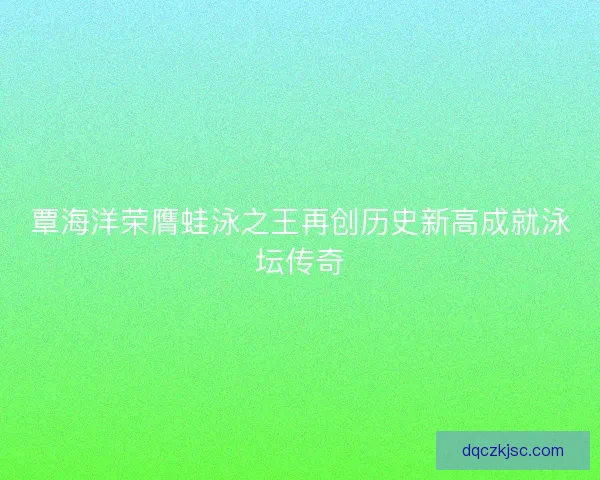 覃海洋荣膺蛙泳之王再创历史新高成就泳坛传奇
